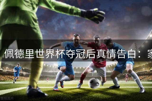 佩德里世界杯夺冠后真情告白：家人是比金杯更珍贵的财富