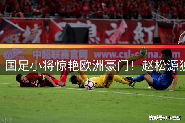 国足小将惊艳欧洲豪门！赵松源独造两球+神奇绝杀逆转阿森纳青年军