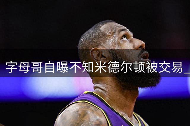 字母哥自曝不知米德尔顿被交易 坦言NBA生涯首度经历无搭档作战