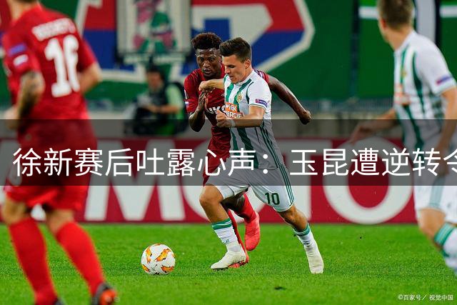 徐新赛后吐露心声：玉昆遭逆转令球迷如鲠在喉