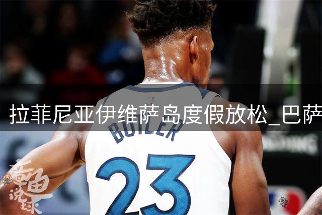 拉菲尼亚伊维萨岛度假放松 巴萨医疗组严阵以待迎核心归队