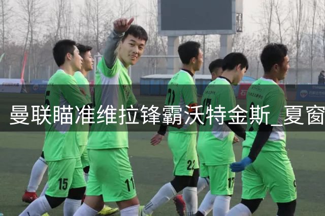 曼联瞄准维拉锋霸沃特金斯 夏窗引援面临薪资空间难题