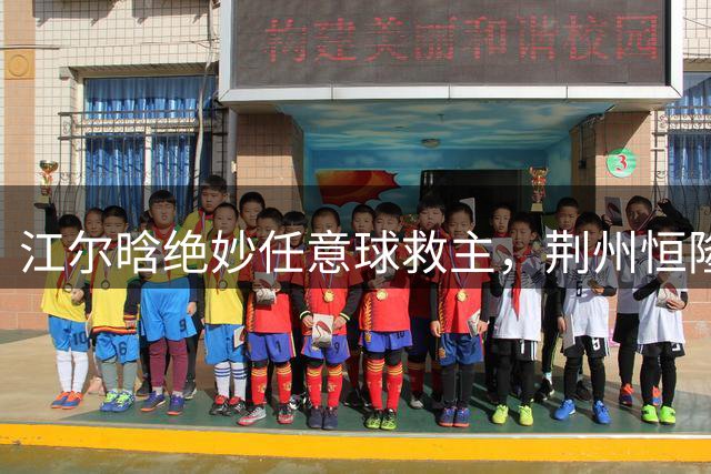 江尔晗绝妙任意球救主，荆州恒隆2-2战平孝感