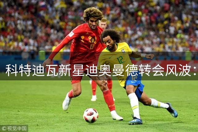 科特迪瓦新星迪奥曼德转会风波：从街头球场到伯纳乌的法律博弈