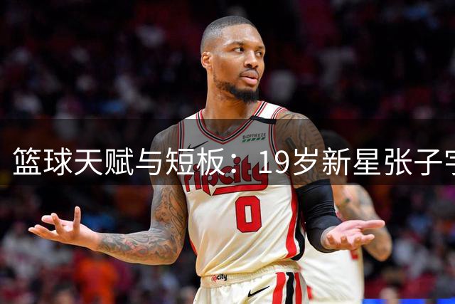 篮球天赋与短板：19岁新星张子宇面临的挑战