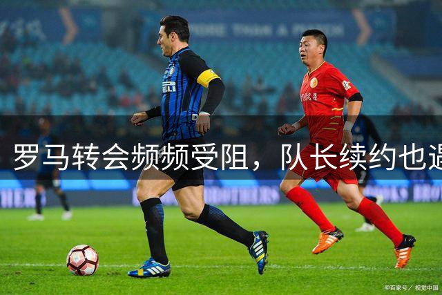罗马转会频频受阻，队长续约也遇难题，建队百年要不要这样尴尬