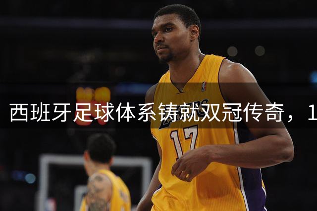 西班牙足球体系铸就双冠传奇，16年王朝复兴之路揭秘