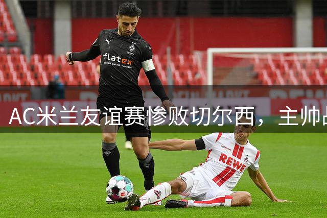 AC米兰友谊赛惨败切尔西，主帅战术体系遭质疑