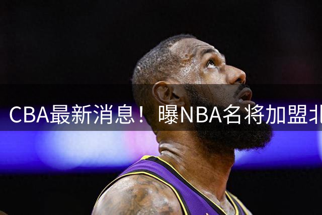 CBA最新消息！曝NBA名将加盟北京首钢，辽宁名帅卸任